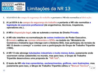 Limitações da NR 13
12
1.  A Lei 6514 é do campo da segurança do trabalho e portanto a NR não normaliza a fabricação.
2.  A Lei 6514 é do campo da segurança do trabalho e portanto a NR não normaliza a
legislação do exercício profissional (de engenheiros, técnicos, inspetores,
operadores etc.) .
3.  A NR é disposição legal, não se submete a normas do Direito Privado.
4.  A NR não interfere na normalização de outras instâncias do Poder Executivo.
O Inmetro editou as normas referentes a SPIEs no âmbito do “Ministério do
Comércio e Indústria (que interage com o Sistema ISO), mas participou da revisão da
NR 13 desde o começo” e contou com a participação do Grupo de Trabalho Tripartite
(1994).
5.  A NR 13 não abrange tubulações industriais e muito menos dutos, justamente onde
ocorreram várias catástrofes no mundo, mas para isso, o Grupo de Trabalho
Tripartite desenvolveu uma proposta de “NR Tub”.
6.  O texto da NR não traz comentários, esclarecimentos, gráficos, nem ilustrações. mas
justamente para isso, o Grupo de Trabalho Tripartite editou o “Manual Técnico”.5
 