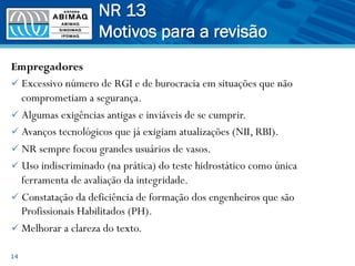 Empregadores
ü Excessivo número de RGI e de burocracia em situações que não
comprometiam a segurança.
ü Algumas exigências antigas e inviáveis de se cumprir.
ü Avanços tecnológicos que já exigiam atualizações (NII, RBI).
ü NR sempre focou grandes usuários de vasos.
ü Uso indiscriminado (na prática) do teste hidrostático como única
ferramenta de avaliação da integridade.
ü Constatação da deficiência de formação dos engenheiros que são
Profissionais Habilitados (PH).
ü Melhorar a clareza do texto.
14
NR 13
Motivos para a revisão
 