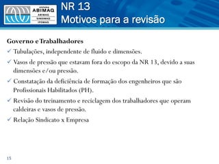 Governo eTrabalhadores
ü Tubulações, independente de fluido e dimensões.
ü Vasos de pressão que estavam fora do escopo da NR 13, devido a suas
dimensões e/ou pressão.
ü Constatação da deficiência de formação dos engenheiros que são
Profissionais Habilitados (PH).
ü Revisão do treinamento e reciclagem dos trabalhadores que operam
caldeiras e vasos de pressão.
ü Relação Sindicato x Empresa
15
NR 13
Motivos para a revisão
 