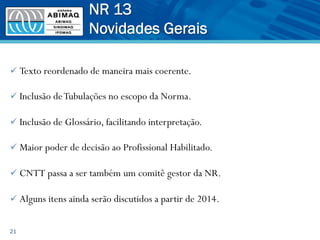 ü Texto reordenado de maneira mais coerente.
ü Inclusão deTubulações no escopo da Norma.
ü Inclusão de Glossário, facilitando interpretação.
ü Maior poder de decisão ao Profissional Habilitado.
ü CNTT passa a ser também um comitê gestor da NR.
ü Alguns itens ainda serão discutidos a partir de 2014.
21
NR 13
Novidades Gerais
 