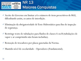 ü Aceite do Governo em limitar a 6 o número de itens prescritivos de RGI,
dificultando assim, os autos de interdição.
ü Eliminação da obrigatoriedade deTeste Hidrostático para fins de inspeção
de segurança.
ü Restringe texto de tubulações para fluidos de classesA ou B (tubulações de
vapor e ar comprimido não foram incluídas).
ü Remoção de trocadores por placas gaxetadas da Norma.
ü Mantido nível de escolaridade - Operadores (Fundamental).
22
NR 13
Maiores Conquistas
 