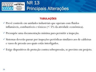 ü Prevê controle em unidades industriais que operam com fluidos
inflamáveis, combustíveis e tóxicos (< 5% da atividade econômica).
ü Pressupõe uma documentação mínima para permitir a inspeção.
ü Sistemas deverão passar por inspeções periódicas similares aos de caldeiras
e vasos de pressão aos quais estão interligados.
ü Exige dispositivos de proteção contra sobrepressão, se previsto em projeto.
26
NR 13
Principais Alterações
TUBULAÇÕES
 
