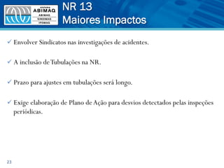 ü Envolver Sindicatos nas investigações de acidentes.
ü A inclusão deTubulações na NR.
ü Prazo para ajustes em tubulações será longo.
ü Exige elaboração de Plano deAção para desvios detectados pelas inspeções
periódicas.
23
NR 13
Maiores Impactos
 