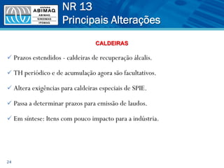 ü Prazos estendidos - caldeiras de recuperação álcalis.
ü TH periódico e de acumulação agora são facultativos.
ü Altera exigências para caldeiras especiais de SPIE.
ü Passa a determinar prazos para emissão de laudos.
ü Em síntese: Itens com pouco impacto para a indústria.
24
NR 13
Principais Alterações
CALDEIRAS
 