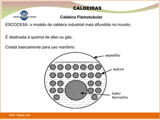 Prof.: Paulo Luiz
P L S E G
CALDEIRAS
ESCOCESA: o modelo de caldeira industrial mais difundido no mundo;
Caldeira Flamotubular
É destinada á queima de óleo ou gás;
Criada basicamente para uso marítimo.
 
