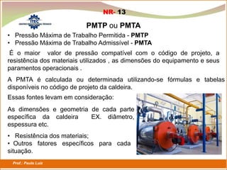 Prof.: Paulo Luiz
P L S E G
PMTP ou PMTA
NR- 13
• Pressão Máxima de Trabalho Permitida - PMTP
• Pressão Máxima de Trabalho Admissível - PMTA
É o maior valor de pressão compatível com o código de projeto, a
resistência dos materiais utilizados , as dimensões do equipamento e seus
paramentos operacionais .
A PMTA é calculada ou determinada utilizando-se fórmulas e tabelas
disponíveis no código de projeto da caldeira.
As dimensões e geometria de cada parte
específica da caldeira EX. diâmetro,
espessura etc.
Essas fontes levam em consideração:
• Resistência dos materiais;
• Outros fatores específicos para cada
situação.
 