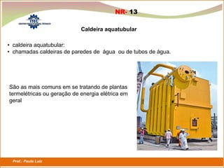Prof.: Paulo Luiz
P L S E G
Caldeira aquatubular
• caldeira aquatubular:
• chamadas caldeiras de paredes de água ou de tubos de água.
São as mais comuns em se tratando de plantas
termelétricas ou geração de energia elétrica em
geral
NR- 13
 