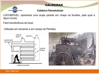 Prof.: Paulo Luiz
P L S E G
CALDEIRAS
LOCOMÓVEL: apresenta uma dupla parede em chapa na fonalha, pela qual a
água circula;
Caldeira Flamotubular
Fácil transferência de local;
Utilizada em serrarias e em campo de Petróleo
 