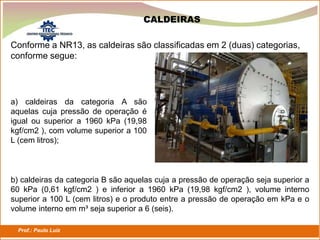 Prof.: Paulo Luiz
P L S E G
CALDEIRAS
Conforme a NR13, as caldeiras são classificadas em 2 (duas) categorias,
conforme segue:
a) caldeiras da categoria A são
aquelas cuja pressão de operação é
igual ou superior a 1960 kPa (19,98
kgf/cm2 ), com volume superior a 100
L (cem litros);
b) caldeiras da categoria B são aquelas cuja a pressão de operação seja superior a
60 kPa (0,61 kgf/cm2 ) e inferior a 1960 kPa (19,98 kgf/cm2 ), volume interno
superior a 100 L (cem litros) e o produto entre a pressão de operação em kPa e o
volume interno em m³ seja superior a 6 (seis).
 