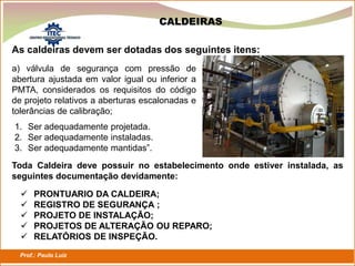 Prof.: Paulo Luiz
P L S E G
As caldeiras devem ser dotadas dos seguintes itens:
a) válvula de segurança com pressão de
abertura ajustada em valor igual ou inferior a
PMTA, considerados os requisitos do código
de projeto relativos a aberturas escalonadas e
tolerâncias de calibração;
CALDEIRAS
1. Ser adequadamente projetada.
2. Ser adequadamente instaladas.
3. Ser adequadamente mantidas”.
Toda Caldeira deve possuir no estabelecimento onde estiver instalada, as
seguintes documentação devidamente:
 PRONTUARIO DA CALDEIRA;
 REGISTRO DE SEGURANÇA ;
 PROJETO DE INSTALAÇÃO;
 PROJETOS DE ALTERAÇÃO OU REPARO;
 RELATÓRIOS DE INSPEÇÃO.
 