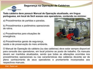 Prof.: Paulo Luiz
P L S E G
Segurança na Operação de Caldeiras
Toda caldeira deve possuir Manual de Operação atualizado, em língua
portuguesa, em local de fácil acesso aos operadores, contendo no mínimo:
a) Procedimentos de partidas e paradas.
b) Procedimentos e parâmetros operacionais
de rotina.
c) Procedimentos para situações de
emergência.
d) Procedimentos gerais de segurança,
saúde e de preservação do meio ambiente.
O Manual de Operação da caldeira (ou das caldeiras) deve estar sempre disponível
para consulta dos operadores, em local próximo ao posto de trabalho. Os manuais
devem ser mantidos atualizados, sendo que todas as alterações ocorridas nos
procedimentos operacionais ou nas características das caldeiras deverão ser de
pleno conhecimento de seus operadores e prontamente incorporados aos
respectivos manuais.
 