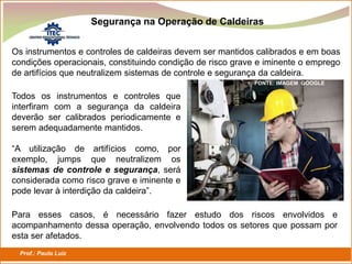 Prof.: Paulo Luiz
P L S E G
Os instrumentos e controles de caldeiras devem ser mantidos calibrados e em boas
condições operacionais, constituindo condição de risco grave e iminente o emprego
de artifícios que neutralizem sistemas de controle e segurança da caldeira.
Segurança na Operação de Caldeiras
FONTE: IMAGEM GOOGLE
Todos os instrumentos e controles que
interfiram com a segurança da caldeira
deverão ser calibrados periodicamente e
serem adequadamente mantidos.
“A utilização de artifícios como, por
exemplo, jumps que neutralizem os
sistemas de controle e segurança, será
considerada como risco grave e iminente e
pode levar à interdição da caldeira”.
Para esses casos, é necessário fazer estudo dos riscos envolvidos e
acompanhamento dessa operação, envolvendo todos os setores que possam por
esta ser afetados.
 