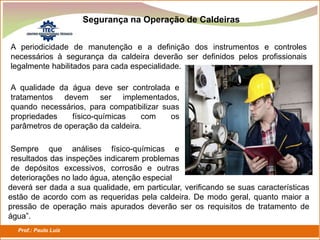 Prof.: Paulo Luiz
P L S E G
Segurança na Operação de Caldeiras
A periodicidade de manutenção e a definição dos instrumentos e controles
necessários à segurança da caldeira deverão ser definidos pelos profissionais
legalmente habilitados para cada especialidade.
A qualidade da água deve ser controlada e
tratamentos devem ser implementados,
quando necessários, para compatibilizar suas
propriedades físico-químicas com os
parâmetros de operação da caldeira.
Sempre que análises físico-químicas e
resultados das inspeções indicarem problemas
de depósitos excessivos, corrosão e outras
deteriorações no lado água, atenção especial
deverá ser dada a sua qualidade, em particular, verificando se suas características
estão de acordo com as requeridas pela caldeira. De modo geral, quanto maior a
pressão de operação mais apurados deverão ser os requisitos de tratamento de
água”.
 