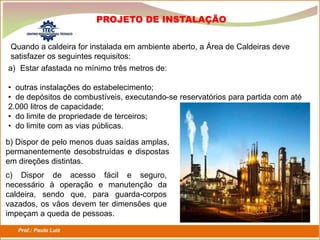 Prof.: Paulo Luiz
P L S E G
Quando a caldeira for instalada em ambiente aberto, a Área de Caldeiras deve
satisfazer os seguintes requisitos:
PROJETO DE INSTALAÇÃO
a) Estar afastada no mínimo três metros de:
• outras instalações do estabelecimento;
• de depósitos de combustíveis, executando-se reservatórios para partida com até
2.000 litros de capacidade;
• do limite de propriedade de terceiros;
• do limite com as vias públicas.
b) Dispor de pelo menos duas saídas amplas,
permanentemente desobstruídas e dispostas
em direções distintas.
c) Dispor de acesso fácil e seguro,
necessário à operação e manutenção da
caldeira, sendo que, para guarda-corpos
vazados, os vãos devem ter dimensões que
impeçam a queda de pessoas.
 