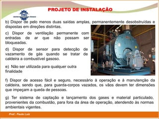 Prof.: Paulo Luiz
P L S E G
PROJETO DE INSTALAÇÃO
b) Dispor de pelo menos duas saídas amplas, permanentemente desobstruídas e
dispostas em direções distintas.
c) Dispor de ventilação permanente com
entradas de ar que não possam ser
bloqueadas.
d) Dispor de sensor para detecção de
vazamento de gás quando se tratar de
caldeira a combustível gasoso.
e) Não ser utilizada para qualquer outra
finalidade
f) Dispor de acesso fácil e seguro, necessário à operação e à manutenção da
caldeira, sendo que, para guarda-corpos vazados, os vãos devem ter dimensões
que impeçam a queda de pessoas.
g) Ter sistema de captação e lançamento dos gases e material particulado,
provenientes da combustão, para fora da área de operação, atendendo às normas
ambientais vigentes.
 