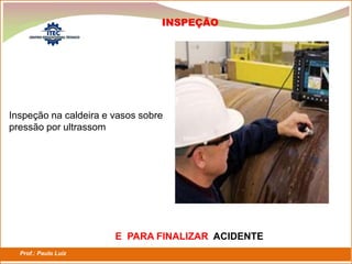 Prof.: Paulo Luiz
P L S E G
INSPEÇÃO
Inspeção na caldeira e vasos sobre
pressão por ultrassom
E PARA FINALIZAR ACIDENTE
 