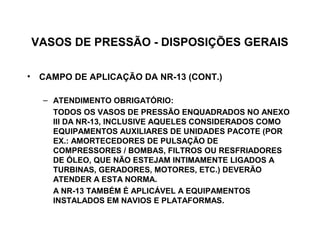 VASOS DE PRESSÃO - DISPOSIÇÕES GERAIS

• CAMPO DE APLICAÇÃO DA NR-13 (CONT.)

   – ATENDIMENTO OBRIGATÓRIO:
     TODOS OS VASOS DE PRESSÃO ENQUADRADOS NO ANEXO
     III DA NR-13, INCLUSIVE AQUELES CONSIDERADOS COMO
     EQUIPAMENTOS AUXILIARES DE UNIDADES PACOTE (POR
     EX.: AMORTECEDORES DE PULSAÇÃO DE
     COMPRESSORES / BOMBAS, FILTROS OU RESFRIADORES
     DE ÓLEO, QUE NÃO ESTEJAM INTIMAMENTE LIGADOS A
     TURBINAS, GERADORES, MOTORES, ETC.) DEVERÃO
     ATENDER A ESTA NORMA.
     A NR-13 TAMBÉM É APLICÁVEL A EQUIPAMENTOS
     INSTALADOS EM NAVIOS E PLATAFORMAS.
 