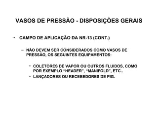 VASOS DE PRESSÃO - DISPOSIÇÕES GERAIS

• CAMPO DE APLICAÇÃO DA NR-13 (CONT.)

   – NÃO DEVEM SER CONSIDERADOS COMO VASOS DE
     PRESSÃO, OS SEGUINTES EQUIPAMENTOS:

      • COLETORES DE VAPOR OU OUTROS FLUIDOS, COMO
        POR EXEMPLO “HEADER”, “MANIFOLD”, ETC..
      • LANÇADORES OU RECEBEDORES DE PIG.
 