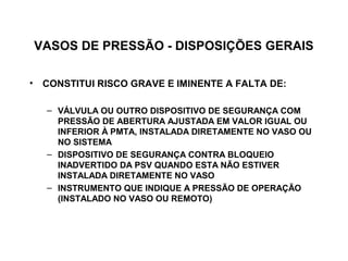 VASOS DE PRESSÃO - DISPOSIÇÕES GERAIS

• CONSTITUI RISCO GRAVE E IMINENTE A FALTA DE:

   – VÁLVULA OU OUTRO DISPOSITIVO DE SEGURANÇA COM
     PRESSÃO DE ABERTURA AJUSTADA EM VALOR IGUAL OU
     INFERIOR À PMTA, INSTALADA DIRETAMENTE NO VASO OU
     NO SISTEMA
   – DISPOSITIVO DE SEGURANÇA CONTRA BLOQUEIO
     INADVERTIDO DA PSV QUANDO ESTA NÃO ESTIVER
     INSTALADA DIRETAMENTE NO VASO
   – INSTRUMENTO QUE INDIQUE A PRESSÃO DE OPERAÇÃO
     (INSTALADO NO VASO OU REMOTO)
 