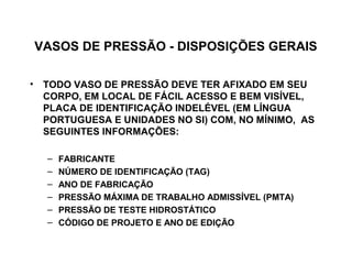 VASOS DE PRESSÃO - DISPOSIÇÕES GERAIS

• TODO VASO DE PRESSÃO DEVE TER AFIXADO EM SEU
  CORPO, EM LOCAL DE FÁCIL ACESSO E BEM VISÍVEL,
  PLACA DE IDENTIFICAÇÃO INDELÉVEL (EM LÍNGUA
  PORTUGUESA E UNIDADES NO SI) COM, NO MÍNIMO, AS
  SEGUINTES INFORMAÇÕES:

   –   FABRICANTE
   –   NÚMERO DE IDENTIFICAÇÃO (TAG)
   –   ANO DE FABRICAÇÃO
   –   PRESSÃO MÁXIMA DE TRABALHO ADMISSÍVEL (PMTA)
   –   PRESSÃO DE TESTE HIDROSTÁTICO
   –   CÓDIGO DE PROJETO E ANO DE EDIÇÃO
 