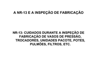 A NR-13 E A INSPEÇÃO DE FABRICAÇÃO




NR-13: CUIDADOS DURANTE A INSPEÇÃO DE
   FABRICAÇÃO DE VASOS DE PRESSÃO,
 TROCADORES, UNIDADES PACOTE, POTES,
          PULMÕES, FILTROS, ETC.
 