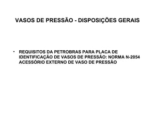VASOS DE PRESSÃO - DISPOSIÇÕES GERAIS




• REQUISITOS DA PETROBRAS PARA PLACA DE
  IDENTIFICAÇÃO DE VASOS DE PRESSÃO: NORMA N-2054
  ACESSÓRIO EXTERNO DE VASO DE PRESSÃO
 
