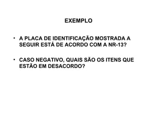 EXEMPLO


• A PLACA DE IDENTIFICAÇÃO MOSTRADA A
  SEGUIR ESTÁ DE ACORDO COM A NR-13?

• CASO NEGATIVO, QUAIS SÃO OS ITENS QUE
  ESTÃO EM DESACORDO?
 