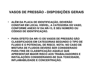 VASOS DE PRESSÃO - DISPOSIÇÕES GERAIS

• ALÉM DA PLACA DE IDENTIFICAÇÃO, DEVERÃO
  CONSTAR EM LOCAL VISÍVEL, A CATEGORIA DO VASO,
  CONFORME ANEXO IV DA NR-13, E SEU NÚMERO OU
  CÓDIGO DE IDENTIFICAÇÃO.

• PARA EFEITO DA NR-13 OS VASOS DE PRESSÃO SÃO
  CLASSIFICADOS EM CATEGORIAS SEGUNDO O TIPO DE
  FLUIDO E O POTENCIAL DE RISCO. NOTA: NO CASO DE
  MISTURA DE FLUIDOS DEVERÁ SER CONSIDERADO
  PARA FINS DE CLASSIFICAÇÃO AQUELE QUE
  APRESENTAR MAIOR RISCO AOS TRABALHADORES E
  INSTALAÇÕES CONSIDERANDO-SE SUA TOXICIDADE,
  INFLAMABILIDADE E CONCENTRAÇÃO.
 