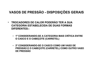 VASOS DE PRESSÃO - DISPOSIÇÕES GERAIS

• TROCADORES DE CALOR PODERÃO TER A SUA
  CATEGORIA ESTABELECIDA DE DUAS FORMAS
  DIFERENTES::

  – 1º CONSIDERANDO-SE A CATEGORIA MAIS CRÍTICA ENTRE
    O CASCO E O CABEÇOTE (CARRETEL)

  – 2º CONSIDERANDO-SE O CASCO COMO UM VASO DE
    PRESSÃO E O CABEÇOTE (CARRETEL) COMO OUTRO VASO
    DE PRESSÃO
 