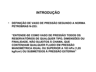 INTRODUÇÃO

• DEFINIÇÃO DE VASO DE PRESSÃO SEGUNDO A NORMA
  PETROBRAS N-253:


  “ENTENDE-SE COMO VASO DE PRESSÃO TODOS OS
  RESERVATÓRIOS DE QUALQUER TIPO, DIMENSÕES OU
  FINALIDADE, NÃO SUJEITOS À CHAMA, QUE
  CONTENHAM QUALQUER FLUIDO EM PRESSÃO
  MANOMÉTRICA IGUAL OU SUPERIOR A 103 kPa (1,05
  kgf/cm2) OU SUBMETIDOS À PRESSÃO EXTERNA”
 