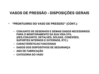 VASOS DE PRESSÃO - DISPOSIÇÕES GERAIS

• “PRONTUÁRIO DO VASO DE PRESSÃO” (CONT.):

  – CONJUNTO DE DESENHOS E DEMAIS DADOS NECESSÁRIOS
    PARA O MONITORAMENTO DA SUA VIDA ÚTIL
    (DES.CONJUNTO, DETALHES, SOLDAS, CONEXÕES,
    SUPORTES INTERNOS E EXTERNOS, ETC.)
  – CARACTERÍSTICAS FUNCIONAIS
  – DADOS DOS DISPOSITIVOS DE SEGURANÇA
  – ANO DE FABRICAÇÃO
  – CATEGORIA DO VASO
 