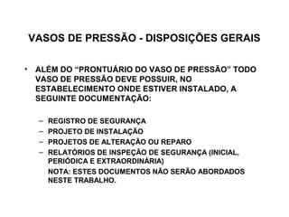VASOS DE PRESSÃO - DISPOSIÇÕES GERAIS

• ALÉM DO “PRONTUÁRIO DO VASO DE PRESSÃO” TODO
  VASO DE PRESSÃO DEVE POSSUIR, NO
  ESTABELECIMENTO ONDE ESTIVER INSTALADO, A
  SEGUINTE DOCUMENTAÇÃO:

  –   REGISTRO DE SEGURANÇA
  –   PROJETO DE INSTALAÇÃO
  –   PROJETOS DE ALTERAÇÃO OU REPARO
  –   RELATÓRIOS DE INSPEÇÃO DE SEGURANÇA (INICIAL,
      PERIÓDICA E EXTRAORDINÁRIA)
      NOTA: ESTES DOCUMENTOS NÃO SERÃO ABORDADOS
      NESTE TRABALHO.
 