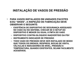 INSTALAÇÃO DE VASOS DE PRESSÃO

• PARA VASOS INSTALADOS EM UNIDADES PACOTES
  E/OU “SKIDS”, A INSPEÇÃO DE FABRICAÇÃO DEVE
  OBSERVAR O SEGUINTE:
  – EXISTÊNCIA DE DISPOSITIVO DE SEGURANÇA ADEQUADO
    NO VASO OU NO SISTEMA. CHECAR SE O SETUP DO
    DISPOSITIVO É MENOR OU IGUAL À PMTA DO VASO
  – DISPOSITIVO CONTRA BLOQUEIO INADVERTIDO DA PSV
  – INSTRUMENTO INDICADOR DE PRESSÃO
  – TODO VASO DE PRESSÃO DEVE SER INSTALADO DE MODO
    QUE TODOS OS DRENOS, RESPIROS, BOCAS DE VISITA,
    VÁLVULAS E INDICADORES DE NÍVEL, PRESSÃO E
    TEMPERATURA, QUANDO EXISTENTES, SEJAM FACILMENTE
    ACESSÍVEIS.
 