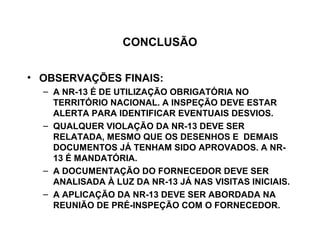 CONCLUSÃO


• OBSERVAÇÕES FINAIS:
  – A NR-13 É DE UTILIZAÇÃO OBRIGATÓRIA NO
    TERRITÓRIO NACIONAL. A INSPEÇÃO DEVE ESTAR
    ALERTA PARA IDENTIFICAR EVENTUAIS DESVIOS.
  – QUALQUER VIOLAÇÃO DA NR-13 DEVE SER
    RELATADA, MESMO QUE OS DESENHOS E DEMAIS
    DOCUMENTOS JÁ TENHAM SIDO APROVADOS. A NR-
    13 É MANDATÓRIA.
  – A DOCUMENTAÇÃO DO FORNECEDOR DEVE SER
    ANALISADA À LUZ DA NR-13 JÁ NAS VISITAS INICIAIS.
  – A APLICAÇÃO DA NR-13 DEVE SER ABORDADA NA
    REUNIÃO DE PRÉ-INSPEÇÃO COM O FORNECEDOR.
 