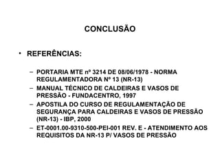 CONCLUSÃO


• REFERÊNCIAS:

  – PORTARIA MTE nº 3214 DE 08/06/1978 - NORMA
    REGULAMENTADORA Nº 13 (NR-13)
  – MANUAL TÉCNICO DE CALDEIRAS E VASOS DE
    PRESSÃO - FUNDACENTRO, 1997
  – APOSTILA DO CURSO DE REGULAMENTAÇÃO DE
    SEGURANÇA PARA CALDEIRAS E VASOS DE PRESSÃO
    (NR-13) - IBP, 2000
  – ET-0001.00-9310-500-PEI-001 REV. E - ATENDIMENTO AOS
    REQUISITOS DA NR-13 P/ VASOS DE PRESSÃO
 