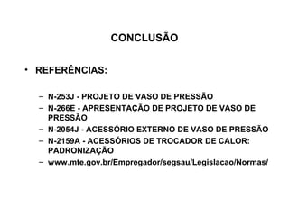 CONCLUSÃO


• REFERÊNCIAS:

  – N-253J - PROJETO DE VASO DE PRESSÃO
  – N-266E - APRESENTAÇÃO DE PROJETO DE VASO DE
    PRESSÃO
  – N-2054J - ACESSÓRIO EXTERNO DE VASO DE PRESSÃO
  – N-2159A - ACESSÓRIOS DE TROCADOR DE CALOR:
    PADRONIZAÇÃO
  – www.mte.gov.br/Empregador/segsau/Legislacao/Normas/
 
