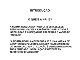 INTRODUÇÃO


             O QUE É A NR-13?

A NORMA REGULAMENTADORA 13 ESTABELECE
RESPONSABILIDADES E PARÂMETROS RELATIVOS À
INSTALAÇÃO E INSPEÇÃO DE CALDEIRAS E VASOS DE
PRESSÃO.

“A NORMA REGULAMENTADORA 13 É UMA NORMA DE
CARÁTER COMPULSÓRIO, EDITADA PELO MINISTÉRIO
DO TRABALHO. SUA UTILIZAÇÃO É OBRIGATÓRIA PARA
TODA ENTIDADE / INSTALAÇÃO EXISTENTE EM
TERRITÓRIO BRASILEIRO”
 