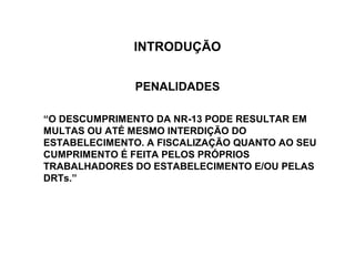 INTRODUÇÃO


               PENALIDADES

“O DESCUMPRIMENTO DA NR-13 PODE RESULTAR EM
MULTAS OU ATÉ MESMO INTERDIÇÃO DO
ESTABELECIMENTO. A FISCALIZAÇÃO QUANTO AO SEU
CUMPRIMENTO É FEITA PELOS PRÓPRIOS
TRABALHADORES DO ESTABELECIMENTO E/OU PELAS
DRTs.”
 