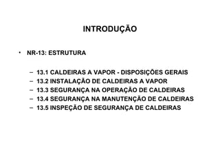 INTRODUÇÃO

• NR-13: ESTRUTURA


  –   13.1 CALDEIRAS A VAPOR - DISPOSIÇÕES GERAIS
  –   13.2 INSTALAÇÃO DE CALDEIRAS A VAPOR
  –   13.3 SEGURANÇA NA OPERAÇÃO DE CALDEIRAS
  –   13.4 SEGURANÇA NA MANUTENÇÃO DE CALDEIRAS
  –   13.5 INSPEÇÃO DE SEGURANÇA DE CALDEIRAS
 