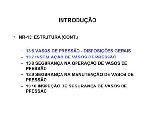 INTRODUÇÃO

• NR-13: ESTRUTURA (CONT.)


   – 13.6 VASOS DE PRESSÃO - DISPOSIÇÕES GERAIS
   – 13.7 INSTALAÇÃO DE VASOS DE PRESSÃO
   – 13.8 SEGURANÇA NA OPERAÇÃO DE VASOS DE
     PRESSÃO
   – 13.9 SEGURANÇA NA MANUTENÇÃO DE VASOS DE
     PRESSÃO
   – 13.10 INSPEÇÃO DE SEGURANÇA DE VASOS DE
     PRESSÃO
 