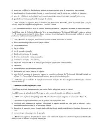 a) sempre que a caldeira for danificada por acidente ou outra ocorrência capaz de comprometer sua segurança;
b) quando a caldeira for submetida à alteração ou reparo importante capaz de alterar suas condições de segurança;
c) antes de a caldeira ser recolocada em funcionamento, quando permanecer inativa por mais de 6 (seis) meses;
d) quando houver mudança de local de instalação da caldeira.
13.5.10 A inspeção de segurança deve ser realizada por "Profissional Habilitado", citado no subitem 13.1.2, ou por
"Serviço Próprio de Inspeção de Equipamentos", citado no Anexo II.
13.5.11 Inspecionada a caldeira, deve ser emitido "Relatório de Inspeção", que passa a fazer parte da sua documentação.
13.5.12 Uma cópia do "Relatório de Inspeção" deve ser encaminhada pelo "Profissional Habilitado", citado no subitem
13.1.2, num prazo máximo de 30 (trinta) dias, a contar do término da inspeção, à representação sindical da categoria
profissional predominante no estabelecimento.
13.5.13 O "Relatório de Inspeção", mencionado no subitem 13.5.11, deve conter no mínimo:
a) dados constantes na placa de identificação da caldeira;
b) categoria da caldeira;
c) tipo da caldeira;
d) tipo de inspeção executada;
e) data de início e término da inspeção;
f) descrição das inspeções e testes executados;
g) resultado das inspeções e providências;
h) relação dos itens desta NR ou de outras exigências legais que não estão sendo atendidas;
i) conclusões;
j) recomendações e providências necessárias;
k) data prevista para a nova inspeção da caldeira;
l) nome legível, assinatura e número do registro no conselho profissional do "Profissional Habilitado", citado no
subitem 13.1.2 e nome legível e assinatura de técnicos que participaram da inspeção.
13.5.14 Sempre que os resultados da inspeção determinarem alterações dos dados da placa de identificação, a mesma
deve ser atualizada.
13.6 Vasos de Pressão - Disposições Gerais
13.6.1 Vasos de pressão são equipamentos que contêm fluidos sob pressão interna ou externa.
13.6.1.1 O campo de aplicação desta NR, no que se refere a vasos de pressão, está definido no Anexo III.
13.6.1.2 Os vasos de pressão abrangidos por esta NR estão classificados em categorias de acordo com o Anexo IV.
13.6.2 Constitui risco grave e iminente a falta de qualquer um dos seguintes itens:
a) válvula ou outro dispositivo de segurança com pressão de abertura ajustada em valor igual ou inferior à PMTA,
instalada diretamente no vaso ou no sistema que o inclui;
b) dispositivo de segurança contra bloqueio inadvertido da válvula quando esta não estiver instalada diretamente no
vaso;
c) instrumento que indique a pressão de operação.
13.6.3 Todo vaso de pressão deve ter afixado em seu corpo em local de fácil acesso e bem visível, placa de identificação
indelével com, no mínimo, as seguintes informações:
 