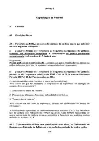 104
Anexo I
Capacitação de Pessoal
A. Caldeiras
A1 Condições Gerais
A1.1 Para efeito da NR13, é considerado operador de caldeira aquele que satisfizer
uma das seguintes condições:
a) possuir certificado de Treinamento de Segurança na Operação de Caldeiras
expedido por instituição competente e comprovação de prática profissional
supervisionada conforme item A1.5 deste Anexo;
Do glossário:
Prática profissional supervisionada - atividade na qual o trabalhador vai colocar na
prática tudo o que aprendeu na teoria com a supervisão de um responsável.
b) possuir certificado de Treinamento de Segurança na Operação de Caldeiras
previsto na NR 13 aprovada pela Portaria SSMT n° 02, de 08 de maio de 1984 ou na
Portaria SSST nº 23 de 27 de dezembro de 1994.
Comentários do Manual de Caldeiras e Vasos de Pressão (2006):
“Para casos em que for necessária a comprovação de experiência na operação de
caldeira, deve-se considerar”:
1. “Anotação na Carteira de Trabalho”.
2. “Prontuário ou atribuições fornecidos pelo estabelecimento”, ou
3. “Testemunho de pessoas”.
“Para cálculo dos três anos de experiência, deverão ser descontados os tempos de
interrupção”.
“A habilitação dos operadores de caldeira enquadrados nos itens “b” e “c“ fica limitada ao
tipo de caldeira que habitualmente vinham operando. Caso tenham necessidade de
operar outros tipos de caldeira, torna-se obrigatória a frequência aos estágios práticos
definidos no subitem 13.3.9”.
A1.2 O pré-requisito mínimo para participação como aluno, no Treinamento de
Segurança na Operação de Caldeiras é o atestado de conclusão do ensino médio.
 