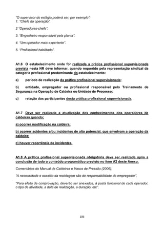 106
“O supervisor do estágio poderá ser, por exemplo”:
1. “Chefe da operação”.
2 “Operadores-chefe”.
3. “Engenheiro responsável pela planta”.
4. “Um operador mais experiente”.
5. “Profissional habilitado”.
A1.6 O estabelecimento onde for realizada a prática profissional supervisionada
prevista nesta NR deve informar, quando requerido pela representação sindical da
categoria profissional predominante do estabelecimento:
a) período de realização da prática profissional supervisionada;
b) entidade, empregador ou profissional responsável pelo Treinamento de
Segurança na Operação de Caldeira ou Unidade de Processo;
c) relação dos participantes desta prática profissional supervisionada.
A1.7 Deve ser realizada a atualização dos conhecimentos dos operadores de
caldeiras quando:
a) ocorrer modificação na caldeira;
b) ocorrer acidentes e/ou incidentes de alto potencial, que envolvam a operação da
caldeira;
c) houver recorrência de incidentes.
A1.8 A prática profissional supervisionada obrigatória deve ser realizada após a
conclusão de todo o conteúdo programático previsto no item A2 deste Anexo.
Comentários do Manual de Caldeiras e Vasos de Pressão (2006):
“A necessidade e ocasião da reciclagem são de responsabilidade do empregador”.
“Para efeito de comprovação, deverão ser anexados, à pasta funcional de cada operador,
o tipo de atividade, a data de realização, a duração, etc”.
 