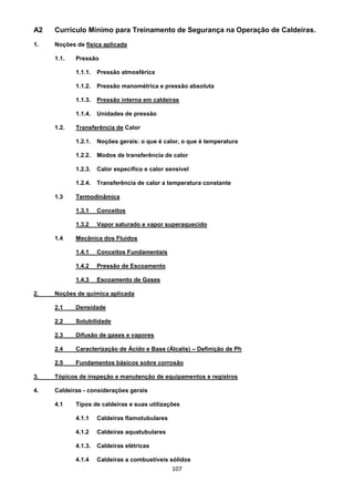 107
A2 Currículo Mínimo para Treinamento de Segurança na Operação de Caldeiras.
1. Noções de física aplicada
1.1. Pressão
1.1.1. Pressão atmosférica
1.1.2. Pressão manométrica e pressão absoluta
1.1.3. Pressão interna em caldeiras
1.1.4. Unidades de pressão
1.2. Transferência de Calor
1.2.1. Noções gerais: o que é calor, o que é temperatura
1.2.2. Modos de transferência de calor
1.2.3. Calor específico e calor sensível
1.2.4. Transferência de calor a temperatura constante
1.3 Termodinâmica
1.3.1 Conceitos
1.3.2 Vapor saturado e vapor superaquecido
1.4 Mecânica dos Fluidos
1.4.1 Conceitos Fundamentais
1.4.2 Pressão de Escoamento
1.4.3 Escoamento de Gases
2. Noções de química aplicada
2.1 Densidade
2.2 Solubilidade
2.3 Difusão de gases e vapores
2.4 Caracterização de Ácido e Base (Álcalis) – Definição de Ph
2.5 Fundamentos básicos sobre corrosão
3. Tópicos de inspeção e manutenção de equipamentos e registros
4. Caldeiras - considerações gerais
4.1 Tipos de caldeiras e suas utilizações
4.1.1 Caldeiras flamotubulares
4.1.2 Caldeiras aquatubulares
4.1.3. Caldeiras elétricas
4.1.4 Caldeiras a combustíveis sólidos
 