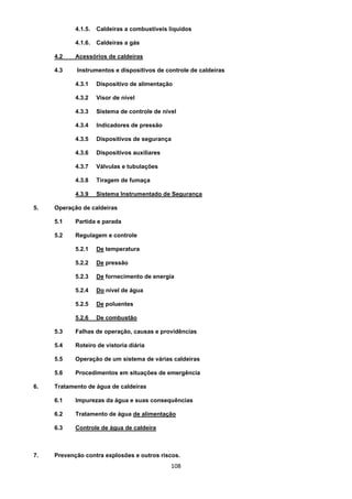 108
4.1.5. Caldeiras a combustíveis líquidos
4.1.6. Caldeiras a gás
4.2 Acessórios de caldeiras
4.3 Instrumentos e dispositivos de controle de caldeiras
4.3.1 Dispositivo de alimentação
4.3.2 Visor de nível
4.3.3 Sistema de controle de nível
4.3.4 Indicadores de pressão
4.3.5 Dispositivos de segurança
4.3.6 Dispositivos auxiliares
4.3.7 Válvulas e tubulações
4.3.8 Tiragem de fumaça
4.3.9 Sistema Instrumentado de Segurança
5. Operação de caldeiras
5.1 Partida e parada
5.2 Regulagem e controle
5.2.1 De temperatura
5.2.2 De pressão
5.2.3 De fornecimento de energia
5.2.4 Do nível de água
5.2.5 De poluentes
5.2.6 De combustão
5.3 Falhas de operação, causas e providências
5.4 Roteiro de vistoria diária
5.5 Operação de um sistema de várias caldeiras
5.6 Procedimentos em situações de emergência
6. Tratamento de água de caldeiras
6.1 Impurezas da água e suas consequências
6.2 Tratamento de água de alimentação
6.3 Controle de água de caldeira
7. Prevenção contra explosões e outros riscos.
 