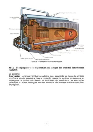 11
Figura 04 – Caldeira aquotubular/aquatubular
13.1.2 O empregador é o responsável pela adoção das medidas determinadas
nesta NR.
Do glossário:
Empregador - empresa individual ou coletiva, que, assumindo os riscos da atividade
econômica, admite, assalaria e dirige a prestação pessoal de serviços; equiparam-se ao
empregador os profissionais liberais, as instituições de beneficência, as associações
recreativas ou outras instituições sem fins lucrativos, que admitem trabalhadores como
empregados.
 