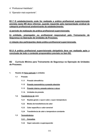111
4. “Profissional Habilitado”.
5. “Operador mais experiente”.
B1.7 O estabelecimento onde for realizada a prática profissional supervisionada
prevista nesta NR deve informar, quando requerido pela representação sindical da
categoria profissional predominante do estabelecimento:
a) período de realização da prática profissional supervisionada;
b) entidade, empregador ou profissional responsável pelo Treinamento de
Segurança na Operação de Unidades de Processo;
c) relação dos participantes desta prática profissional supervisionada.
B1.8 A prática profissional supervisionada obrigatória deve ser realizada após a
conclusão de todo o conteúdo programático previsto no item B2.
B2 Currículo Mínimo para Treinamento de Segurança na Operação de Unidades
de Processo.
1. Noções de física aplicada e unidades
1.1 Pressão
1.1.1 Pressão atmosférica
1.1.2 Pressão manométrica e pressão absoluta
1.1.3 Pressão interna, pressão externa e vácuo
1.1.4. Unidades de pressão
1.2. Transferência de calor
1.2.1 Noções gerais: o que é calor, o que é temperatura
1.2.2 Modos de transferência de calor
1.2.3 Calor específico e calor sensível
1.2.4 Transferência de calor a temperatura constante
1.3 Termodinâmica
1.3.1 Conceitos
1.3.2 Vapor saturado e superaquecido
 