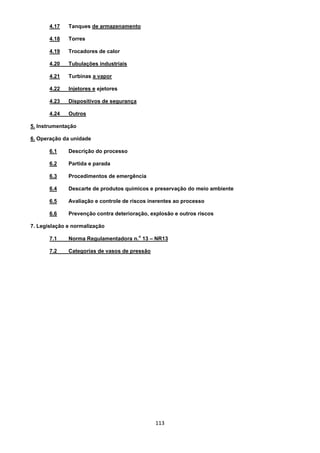 113
4.17 Tanques de armazenamento
4.18 Torres
4.19 Trocadores de calor
4.20 Tubulações industriais
4.21 Turbinas a vapor
4.22 Injetores e ejetores
4.23 Dispositivos de segurança
4.24 Outros
5. Instrumentação
6. Operação da unidade
6.1 Descrição do processo
6.2 Partida e parada
6.3 Procedimentos de emergência
6.4 Descarte de produtos químicos e preservação do meio ambiente
6.5 Avaliação e controle de riscos inerentes ao processo
6.6 Prevenção contra deterioração, explosão e outros riscos
7. Legislação e normalização
7.1 Norma Regulamentadora n.
o
13 – NR13
7.2 Categorias de vasos de pressão
 