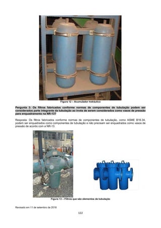 122
Figura 12 – Acumulador hidráulico
Pergunta 3: Os filtros fabricados conforme normas de componentes de tubulação podem ser
considerados parte integrante da tubulação ao invés de serem considerados como vasos de pressão
para enquadramento na NR-13?
Resposta: Os filtros fabricados conforme normas de componentes de tubulação, como ASME B16.34,
podem ser enquadrados como componentes de tubulação e não precisam ser enquadrados como vasos de
pressão de acordo com a NR-13.
Figura 13 – Filtros que são elementos de tubulação
Revisado em 11 de setembro de 2018
 