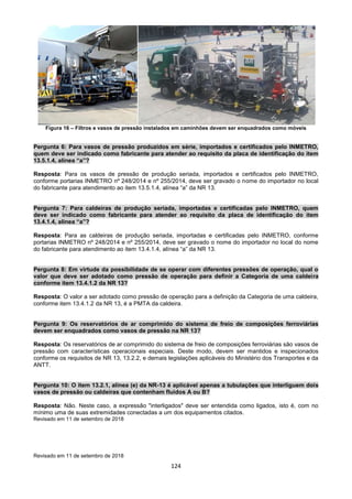 124
Figura 16 – Filtros e vasos de pressão instalados em caminhões devem ser enquadrados como móveis
Pergunta 6: Para vasos de pressão produzidos em série, importados e certificados pelo INMETRO,
quem deve ser indicado como fabricante para atender ao requisito da placa de identificação do item
13.5.1.4, alínea “a”?
Resposta: Para os vasos de pressão de produção seriada, importados e certificados pelo INMETRO,
conforme portarias INMETRO nº 248/2014 e nº 255/2014, deve ser gravado o nome do importador no local
do fabricante para atendimento ao item 13.5.1.4, alínea “a” da NR 13.
Pergunta 7: Para caldeiras de produção seriada, importadas e certificadas pelo INMETRO, quem
deve ser indicado como fabricante para atender ao requisito da placa de identificação do item
13.4.1.4, alínea “a”?
Resposta: Para as caldeiras de produção seriada, importadas e certificadas pelo INMETRO, conforme
portarias INMETRO nº 248/2014 e nº 255/2014, deve ser gravado o nome do importador no local do nome
do fabricante para atendimento ao item 13.4.1.4, alínea “a” da NR 13.
Pergunta 8: Em virtude da possibilidade de se operar com diferentes pressões de operação, qual o
valor que deve ser adotado como pressão de operação para definir a Categoria de uma caldeira
conforme item 13.4.1.2 da NR 13?
Resposta: O valor a ser adotado como pressão de operação para a definição da Categoria de uma caldeira,
conforme item 13.4.1.2 da NR 13, é a PMTA da caldeira.
Pergunta 9: Os reservatórios de ar comprimido do sistema de freio de composições ferroviárias
devem ser enquadrados como vasos de pressão na NR 13?
Resposta: Os reservatórios de ar comprimido do sistema de freio de composições ferroviárias são vasos de
pressão com características operacionais especiais. Deste modo, devem ser mantidos e inspecionados
conforme os requisitos de NR 13, 13.2.2, e demais legislações aplicáveis do Ministério dos Transportes e da
ANTT.
Pergunta 10: O item 13.2.1, alínea (e) da NR-13 é aplicável apenas a tubulações que interliguem dois
vasos de pressão ou caldeiras que contenham fluidos A ou B?
Resposta: Não. Neste caso, a expressão "interligados" deve ser entendida como ligados, isto é, com no
mínimo uma de suas extremidades conectadas a um dos equipamentos citados.
Revisado em 11 de setembro de 2018
Revisado em 11 de setembro de 2018
 